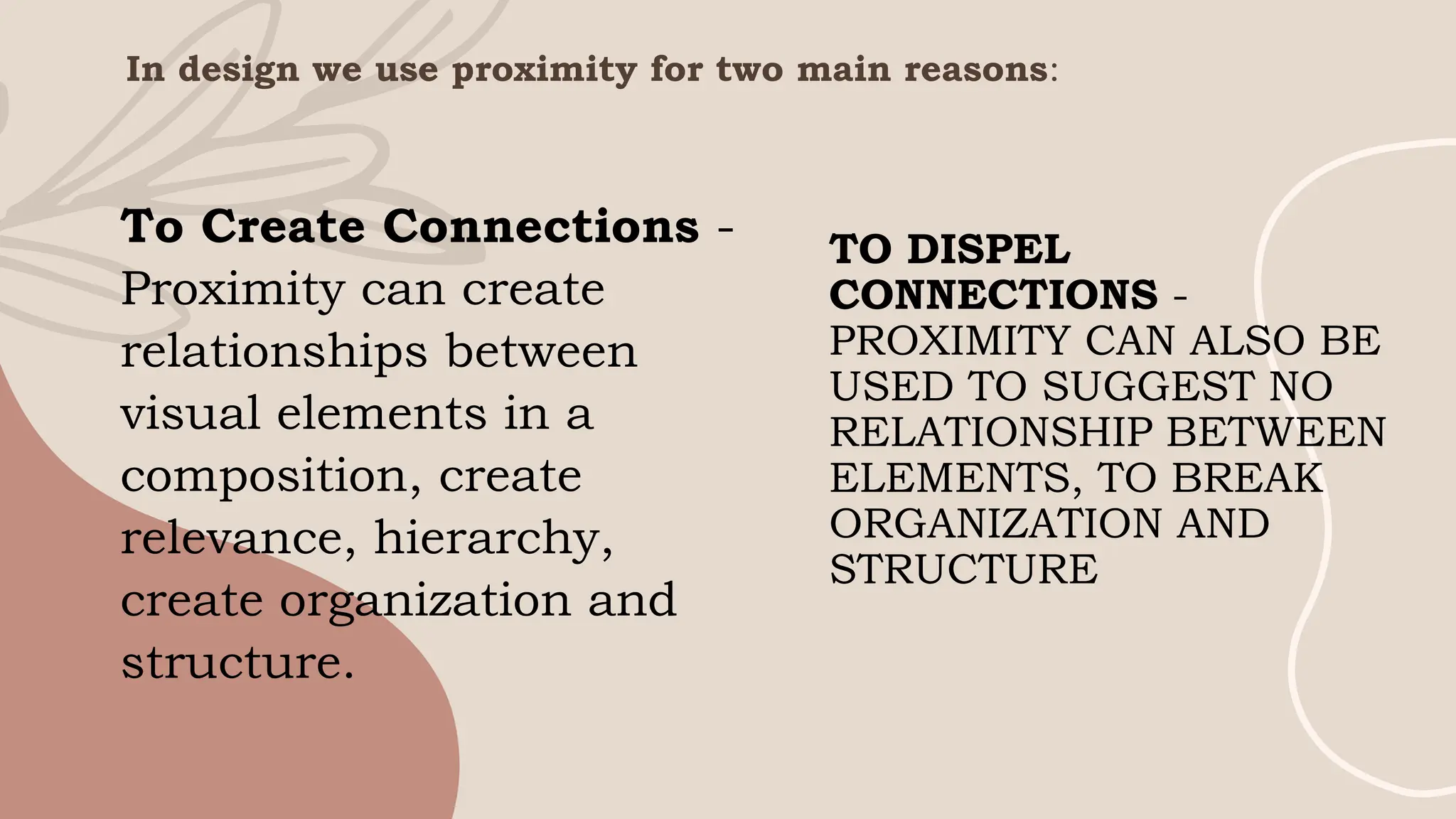 To Create Connections -
Proximity can create
relationships between
visual elements in a
composition, create
relevance, hierarchy,
create organization and
structure.
TO DISPEL
CONNECTIONS -
PROXIMITY CAN ALSO BE
USED TO SUGGEST NO
RELATIONSHIP BETWEEN
ELEMENTS, TO BREAK
ORGANIZATION AND
STRUCTURE
In design we use proximity for two main reasons:
 