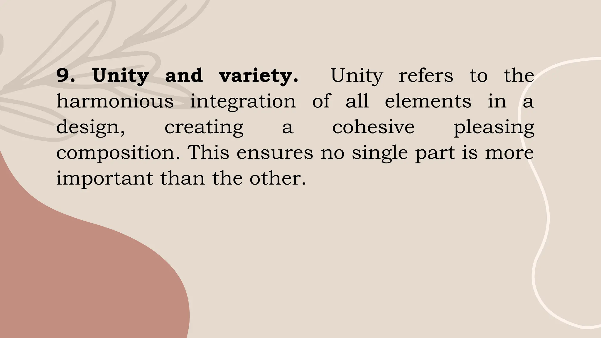 9. Unity and variety. Unity refers to the
harmonious integration of all elements in a
design, creating a cohesive pleasing
composition. This ensures no single part is more
important than the other.
 