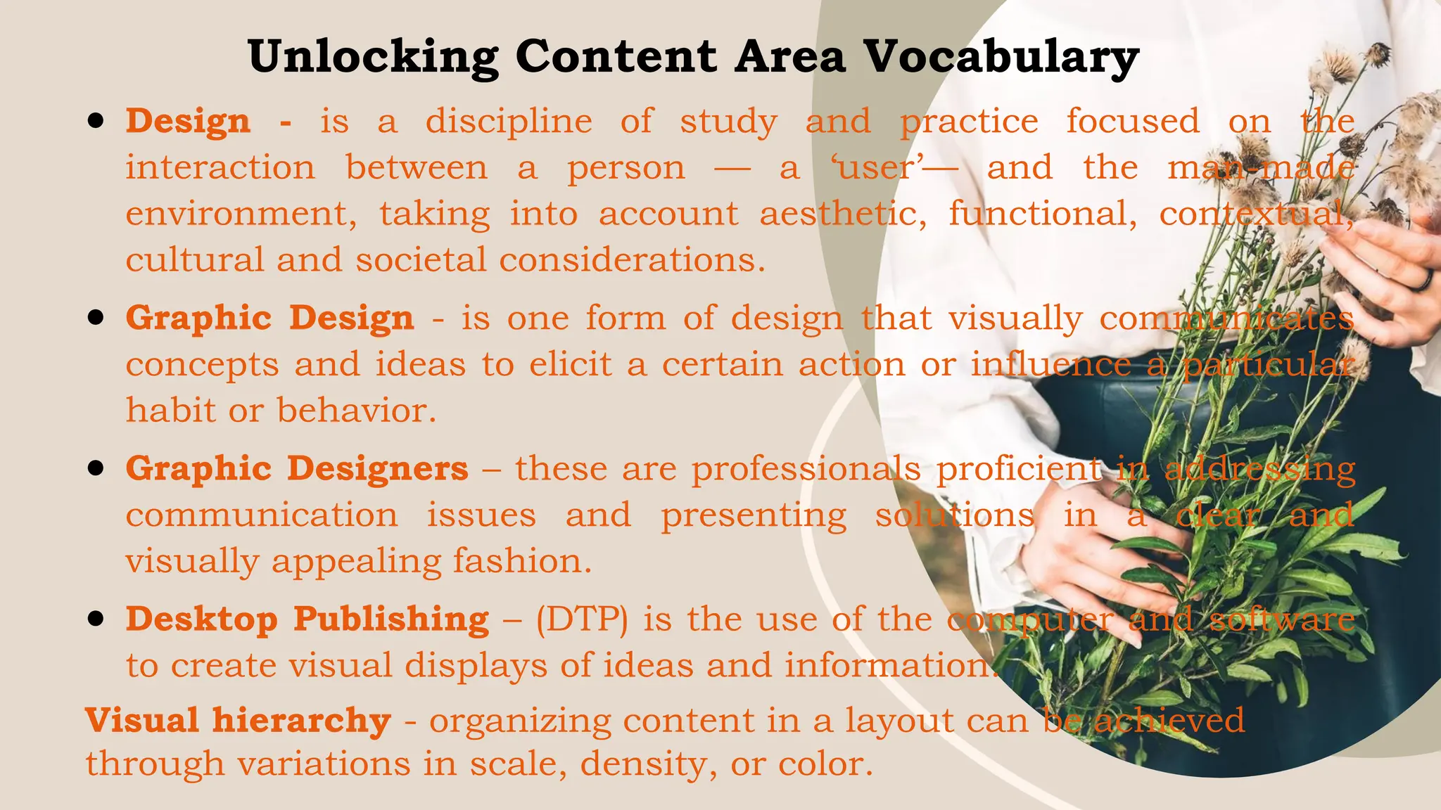 Unlocking Content Area Vocabulary
● Design - is a discipline of study and practice focused on the
interaction between a person — a ‘user’— and the man-made
environment, taking into account aesthetic, functional, contextual,
cultural and societal considerations.
● Graphic Design - is one form of design that visually communicates
concepts and ideas to elicit a certain action or influence a particular
habit or behavior.
● Graphic Designers – these are professionals proficient in addressing
communication issues and presenting solutions in a clear and
visually appealing fashion.
● Desktop Publishing – (DTP) is the use of the computer and software
to create visual displays of ideas and information.
Visual hierarchy - organizing content in a layout can be achieved
through variations in scale, density, or color.
 