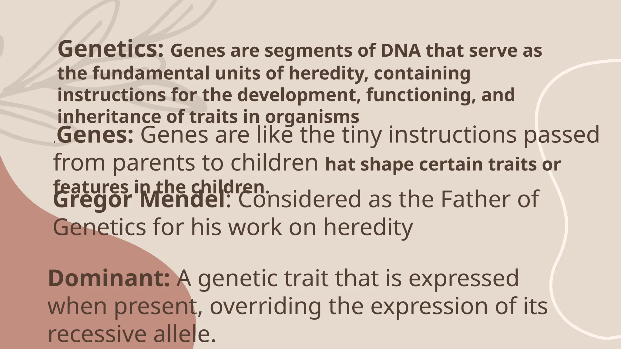 Genetics: Genes are segments of DNA that serve as
the fundamental units of heredity, containing
instructions for the development, functioning, and
inheritance of traits in organisms
.Genes: Genes are like the tiny instructions passed
from parents to children hat shape certain traits or
features in the children.
Gregor Mendel: Considered as the Father of
Genetics for his work on heredity
Dominant: A genetic trait that is expressed
when present, overriding the expression of its
recessive allele.
 