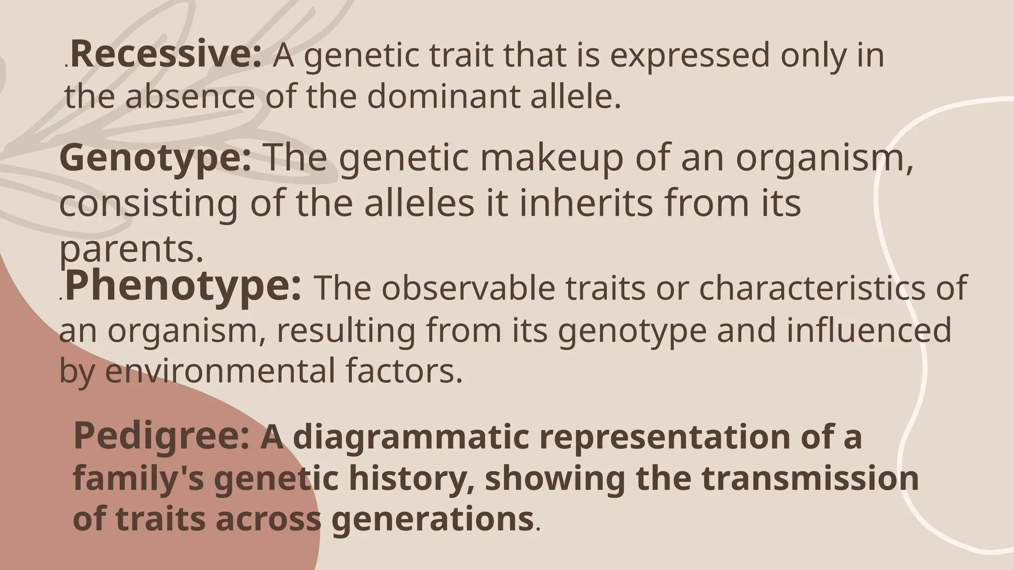 .Recessive: A genetic trait that is expressed only in
the absence of the dominant allele.
Genotype: The genetic makeup of an organism,
consisting of the alleles it inherits from its
parents.
.Phenotype: The observable traits or characteristics of
an organism, resulting from its genotype and influenced
by environmental factors.
Pedigree: A diagrammatic representation of a
family's genetic history, showing the transmission
of traits across generations.
 
