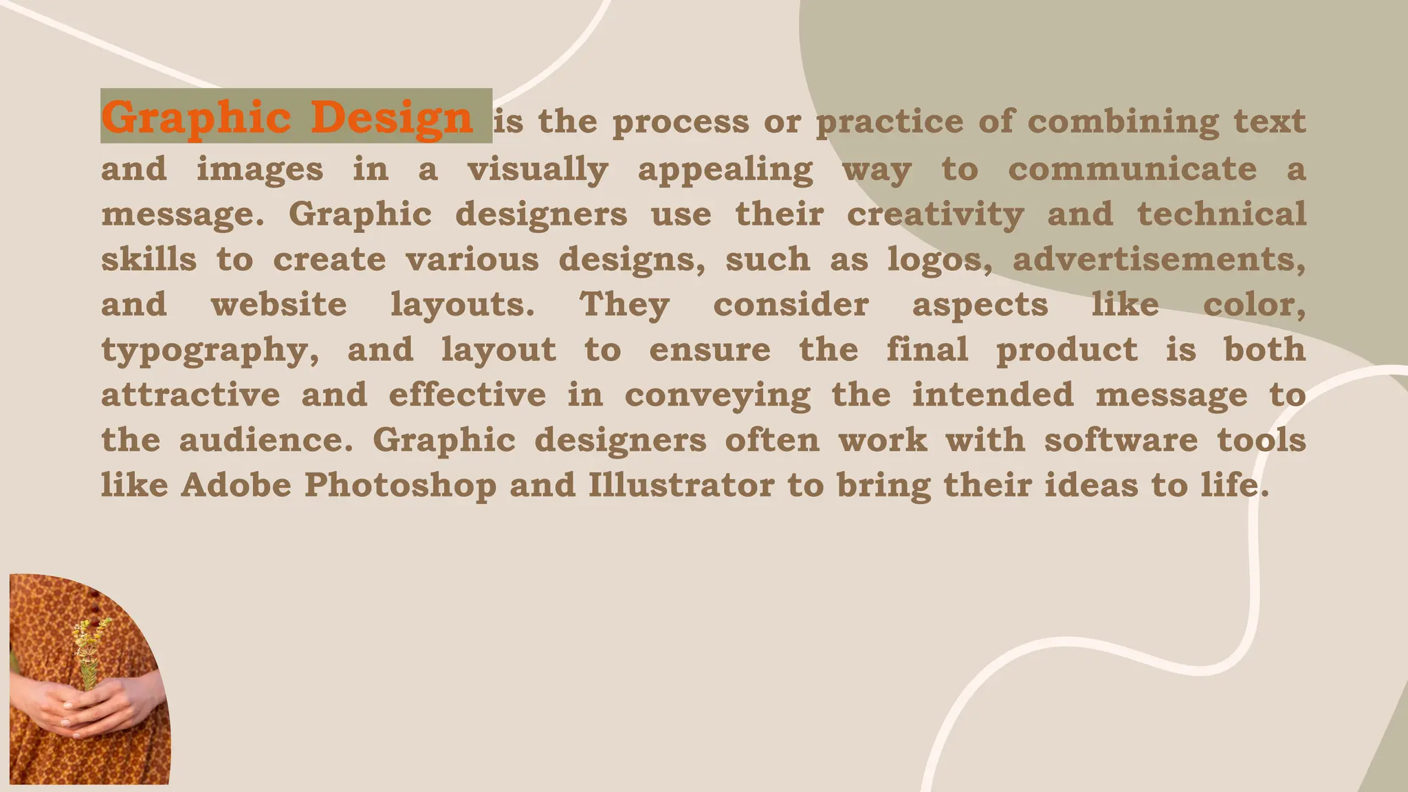 Graphic Design is the process or practice of combining text
and images in a visually appealing way to communicate a
message. Graphic designers use their creativity and technical
skills to create various designs, such as logos, advertisements,
and website layouts. They consider aspects like color,
typography, and layout to ensure the final product is both
attractive and effective in conveying the intended message to
the audience. Graphic designers often work with software tools
like Adobe Photoshop and Illustrator to bring their ideas to life.
 
