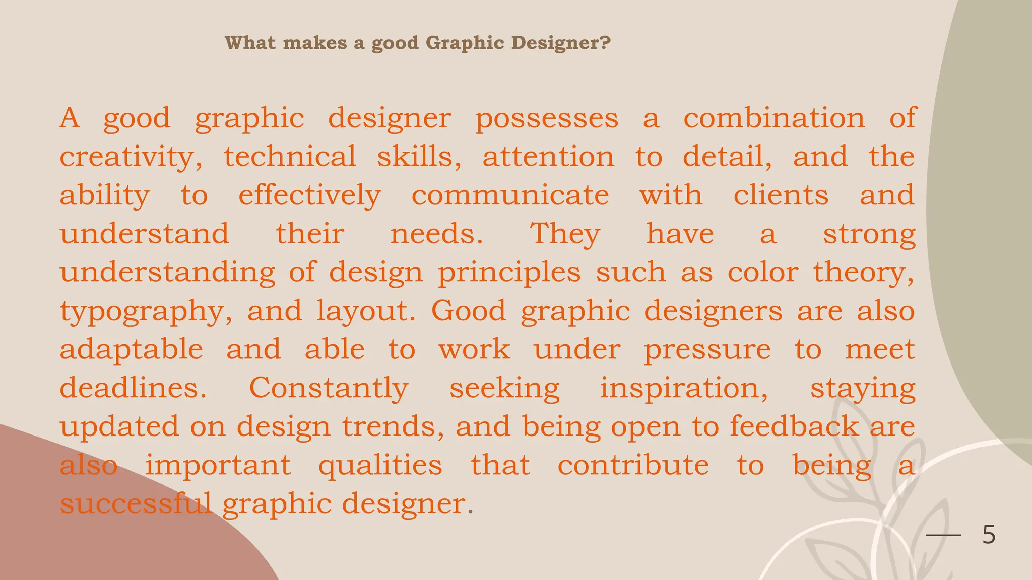 5
What makes a good Graphic Designer?
A good graphic designer possesses a combination of
creativity, technical skills, attention to detail, and the
ability to effectively communicate with clients and
understand their needs. They have a strong
understanding of design principles such as color theory,
typography, and layout. Good graphic designers are also
adaptable and able to work under pressure to meet
deadlines. Constantly seeking inspiration, staying
updated on design trends, and being open to feedback are
also important qualities that contribute to being a
successful graphic designer.
 