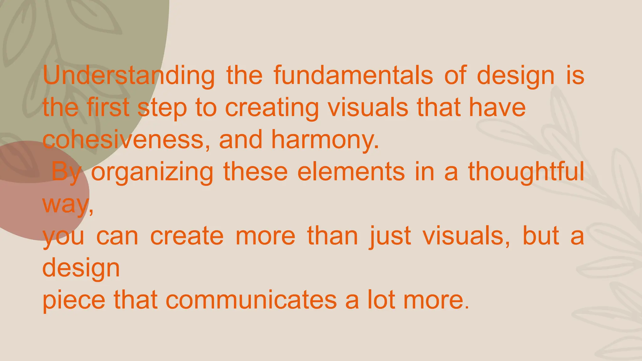 Understanding the fundamentals of design is
the first step to creating visuals that have
cohesiveness, and harmony.
By organizing these elements in a thoughtful
way,
you can create more than just visuals, but a
design
piece that communicates a lot more.
 