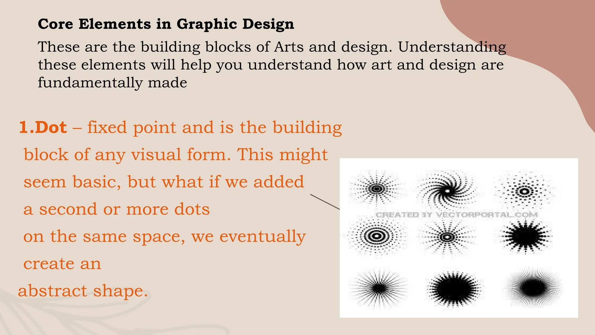 7
Core Elements in Graphic Design
These are the building blocks of Arts and design. Understanding
these elements will help you understand how art and design are
fundamentally made
1.Dot – fixed point and is the building
block of any visual form. This might
seem basic, but what if we added
a second or more dots
on the same space, we eventually
create an
abstract shape.
 