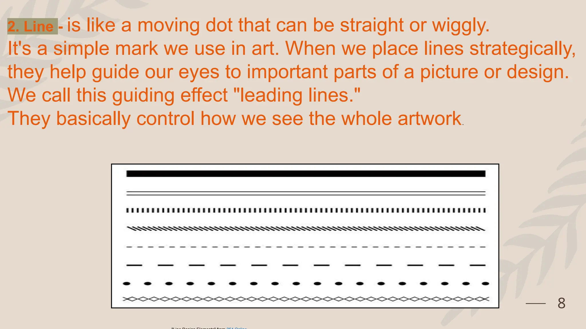 8
2. Line - is like a moving dot that can be straight or wiggly.
It's a simple mark we use in art. When we place lines strategically,
they help guide our eyes to important parts of a picture or design.
We call this guiding effect "leading lines."
They basically control how we see the whole artwork.
 