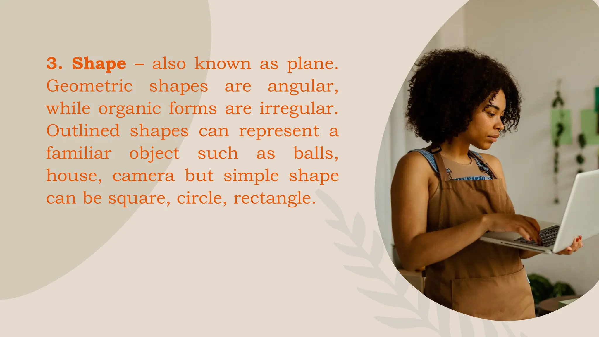 3. Shape – also known as plane.
Geometric shapes are angular,
while organic forms are irregular.
Outlined shapes can represent a
familiar object such as balls,
house, camera but simple shape
can be square, circle, rectangle.
 