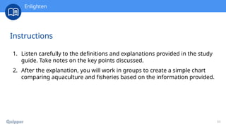 11
Instructions
1. Listen carefully to the definitions and explanations provided in the study
guide. Take notes on the key points discussed.
2. After the explanation, you will work in groups to create a simple chart
comparing aquaculture and fisheries based on the information provided.
Enlighten
 