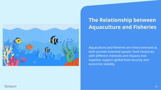 12
The Relationship between
Aquaculture and Fisheries
Aquaculture and fisheries are interconnected as
both provide essential aquatic food resources,
with different methods and impacts that
together support global food security and
economic stability.
 