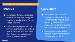 Fisheries
● sustainable fisheries practices
contributes to maintaining the
long-term availability of fish as
a food resource
● implementing regulations to
prevent overfishing, protecting
critical habitats, and ensuring
that fishing methods do not
harm the environment
Aquaculture
● sustainable aquaculture
practices involve minimizing
environmental impact, such as
reducing water usage,
managing waste, and avoiding
the use of harmful chemicals
● aquaculture can provide a
reliable and environmentally
friendly source of fish
16
Importance for Sustainable Food Production
 