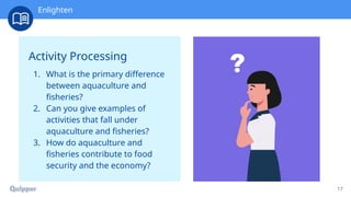 Recharge
17
Activity Processing
1. What is the primary difference
between aquaculture and
fisheries?
2. Can you give examples of
activities that fall under
aquaculture and fisheries?
3. How do aquaculture and
fisheries contribute to food
security and the economy?
Enlighten
 
