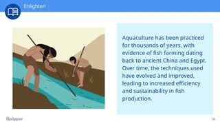 18
Aquaculture has been practiced
for thousands of years, with
evidence of fish farming dating
back to ancient China and Egypt.
Over time, the techniques used
have evolved and improved,
leading to increased efficiency
and sustainability in fish
production.
Enlighten
 