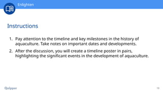 19
Instructions
1. Pay attention to the timeline and key milestones in the history of
aquaculture. Take notes on important dates and developments.
2. After the discussion, you will create a timeline poster in pairs,
highlighting the significant events in the development of aquaculture.
Enlighten
 