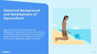 Historical Background
and Development of
Aquaculture
20
Aquaculture has been integral to the
Philippines' history and economy for centuries.
Fish farming can be traced back to pre-colonial
times, showcasing a rich tradition of utilizing
the country's abundant aquatic resources.
 