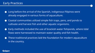 ● Long before the arrival of the Spanish, indigenous Filipinos were
already engaged in various forms of aquaculture.
● Coastal communities utilized simple fish traps, pens, and ponds to
cultivate and harvest fish and other aquatic organisms.
● Early methods included the use of brackish water fishponds, where tidal
flows were harnessed to maintain water quality and fish health.
● These traditional practices laid the foundation for modern aquaculture
in the country.
21
Early Practices
 