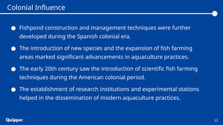 ● Fishpond construction and management techniques were further
developed during the Spanish colonial era.
● The introduction of new species and the expansion of fish farming
areas marked significant advancements in aquaculture practices.
● The early 20th century saw the introduction of scientific fish farming
techniques during the American colonial period.
● The establishment of research institutions and experimental stations
helped in the dissemination of modern aquaculture practices.
22
Colonial Influence
 