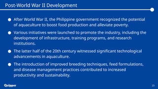 ● After World War II, the Philippine government recognized the potential
of aquaculture to boost food production and alleviate poverty.
● Various initiatives were launched to promote the industry, including the
development of infrastructure, training programs, and research
institutions.
● The latter half of the 20th century witnessed significant technological
advancements in aquaculture.
● The introduction of improved breeding techniques, feed formulations,
and disease management practices contributed to increased
productivity and sustainability.
23
Post-World War II Development
 