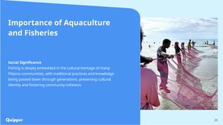 26
Importance of Aquaculture
and Fisheries
Social Significance
Fishing is deeply embedded in the cultural heritage of many
Filipino communities, with traditional practices and knowledge
being passed down through generations, preserving cultural
identity and fostering community cohesion.
 