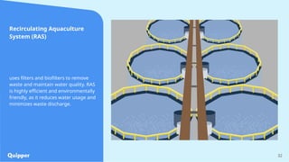 32
Recirculating Aquaculture
System (RAS)
uses filters and biofilters to remove
waste and maintain water quality. RAS
is highly efficient and environmentally
friendly, as it reduces water usage and
minimizes waste discharge.
 