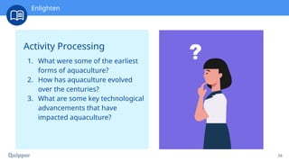 Recharge
34
Activity Processing
1. What were some of the earliest
forms of aquaculture?
2. How has aquaculture evolved
over the centuries?
3. What are some key technological
advancements that have
impacted aquaculture?
Enlighten
 