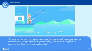 35
"To wrap up our lesson on aquaculture and fisheries, we will now apply what we
have learned through a practical group activity. This will help reinforce the
concepts and their real-world applications."
Reexplore
 