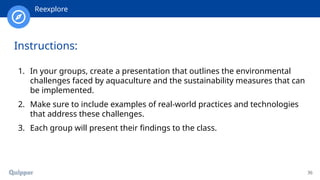 36
Instructions:
1. In your groups, create a presentation that outlines the environmental
challenges faced by aquaculture and the sustainability measures that can
be implemented.
2. Make sure to include examples of real-world practices and technologies
that address these challenges.
3. Each group will present their findings to the class.
Reexplore
 