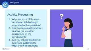 Recharge
37
Activity Processing
1. What are some of the main
environmental challenges
associated with aquaculture?
2. How can sustainable practices
improve the impact of
aquaculture on the
environment?
3. Can you provide examples of
successful sustainability
measures in aquaculture?
Reexplore
 