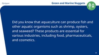 Green and Marine Nuggets
38
Did you know that aquaculture can produce fish and
other aquatic organisms such as shrimp, oysters,
and seaweed? These products are essential for
various industries, including food, pharmaceuticals,
and cosmetics.
 