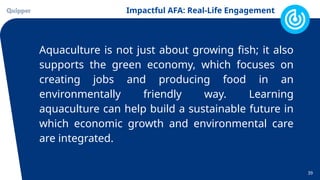 Impactful AFA: Real-Life Engagement
39
Aquaculture is not just about growing fish; it also
supports the green economy, which focuses on
creating jobs and producing food in an
environmentally friendly way. Learning
aquaculture can help build a sustainable future in
which economic growth and environmental care
are integrated.
 