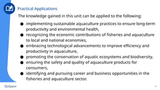 The knowledge gained in this unit can be applied to the following;
● implementing sustainable aquaculture practices to ensure long-term
productivity and environmental health,
● recognizing the economic contributions of fisheries and aquaculture
to local and national economies,
● embracing technological advancements to improve efficiency and
productivity in aquaculture,
● promoting the conservation of aquatic ecosystems and biodiversity,
● ensuring the safety and quality of aquaculture products for
consumers,
● identifying and pursuing career and business opportunities in the
fisheries and aquaculture sector.
4
Practical Applications
 