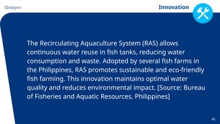 Innovation
40
The Recirculating Aquaculture System (RAS) allows
continuous water reuse in fish tanks, reducing water
consumption and waste. Adopted by several fish farms in
the Philippines, RAS promotes sustainable and eco-friendly
fish farming. This innovation maintains optimal water
quality and reduces environmental impact. [Source: Bureau
of Fisheries and Aquatic Resources, Philippines]
 
