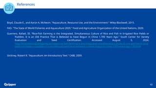 References
Boyd, Claude E., and Aaron A. McNevin. "Aquaculture, Resource Use, and the Environment." Wiley-Blackwell, 2015.
FAO. "The State of World Fisheries and Aquaculture 2020." Food and Agriculture Organization of the United Nations, 2020.
Guerrero, Rafael, III. “Rice-Fish Farming is the Integrated, Simultaneous Culture of Rice and Fish in Irrigated Rice Fields or
Paddies. It is an Old Practice That is Believed to have Begun in China 1,700 Years Ago.” South Center for Variety
Evaluation and Seed Certification. Accessed August 5, 2024.
http://khaokiemnghiemgiong.vn/news/rice-fish-farming-is-the-integrated-simultaneous-culture-of-rice-and-fish-in-irrig
ated-rice-fields-or-paddies-it-is-an-old-practice-that-is-believed-to-have-begun-in-china-1700-years-ago-130.html
.
Stickney, Robert R. "Aquaculture: An Introductory Text." CABI, 2009.
43
 