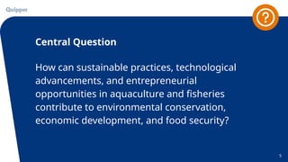 Central Question
5
How can sustainable practices, technological
advancements, and entrepreneurial
opportunities in aquaculture and fisheries
contribute to environmental conservation,
economic development, and food security?
 