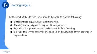 At the end of this lesson, you should be able to do the following:
● Differentiate aquaculture and fisheries.
● Identify various types of aquaculture systems.
● Explain basic practices and techniques in fish farming.
● Discuss the environmental challenges and sustainability measures in
aquaculture.
6
Learning Targets
 