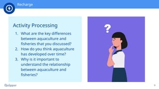 Recharge
9
Activity Processing
1. What are the key differences
between aquaculture and
fisheries that you discussed?
2. How do you think aquaculture
has developed over time?
3. Why is it important to
understand the relationship
between aquaculture and
fisheries?
Recharge
 
