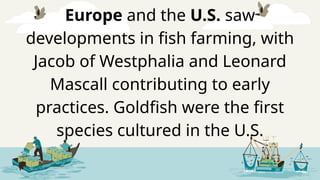 Europe and the U.S. saw
developments in fish farming, with
Jacob of Westphalia and Leonard
Mascall contributing to early
practices. Goldfish were the first
species cultured in the U.S.
 