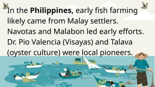 In the Philippines, early fish farming
likely came from Malay settlers.
Navotas and Malabon led early efforts.
Dr. Pio Valencia (Visayas) and Talava
(oyster culture) were local pioneers.
 