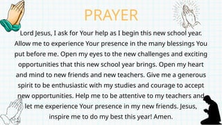 Lord Jesus, I ask for Your help as I begin this new school year.
Allow me to experience Your presence in the many blessings You
put before me. Open my eyes to the new challenges and exciting
opportunities that this new school year brings. Open my heart
and mind to new friends and new teachers. Give me a generous
spirit to be enthusiastic with my studies and courage to accept
new opportunities. Help me to be attentive to my teachers and
let me experience Your presence in my new friends. Jesus,
inspire me to do my best this year! Amen.
PRAYER
 
