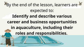 By the end of the lesson, learners are
expected to:
Identify and describe various
career and business opportunities
in aquaculture, including their
roles and responsibilities.
 