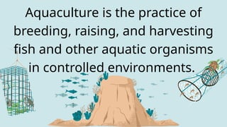 Aquaculture is the practice of
breeding, raising, and harvesting
fish and other aquatic organisms
in controlled environments.
 