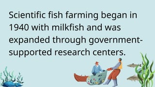 Scientific fish farming began in
1940 with milkfish and was
expanded through government-
supported research centers.
 