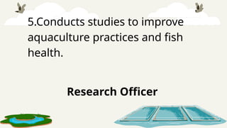 5.Conducts studies to improve
aquaculture practices and fish
health.
Research Officer
 