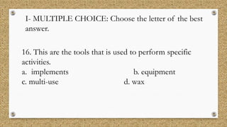 I- MULTIPLE CHOICE: Choose the letter of the best
answer.
16. This are the tools that is used to perform specific
activities.
a. implements b. equipment
c. multi-use d. wax
 