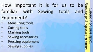 LESSON
1
:
Inventory
of
Sewing
tools
and
Equipment
How important it is for us to be
familiar with Sewing tools and
Equipment?
• Measuring tools
• Cutting tools
• Marking tools
• Sewing accessories
• Pressing equipment
• Sewing supplies
 