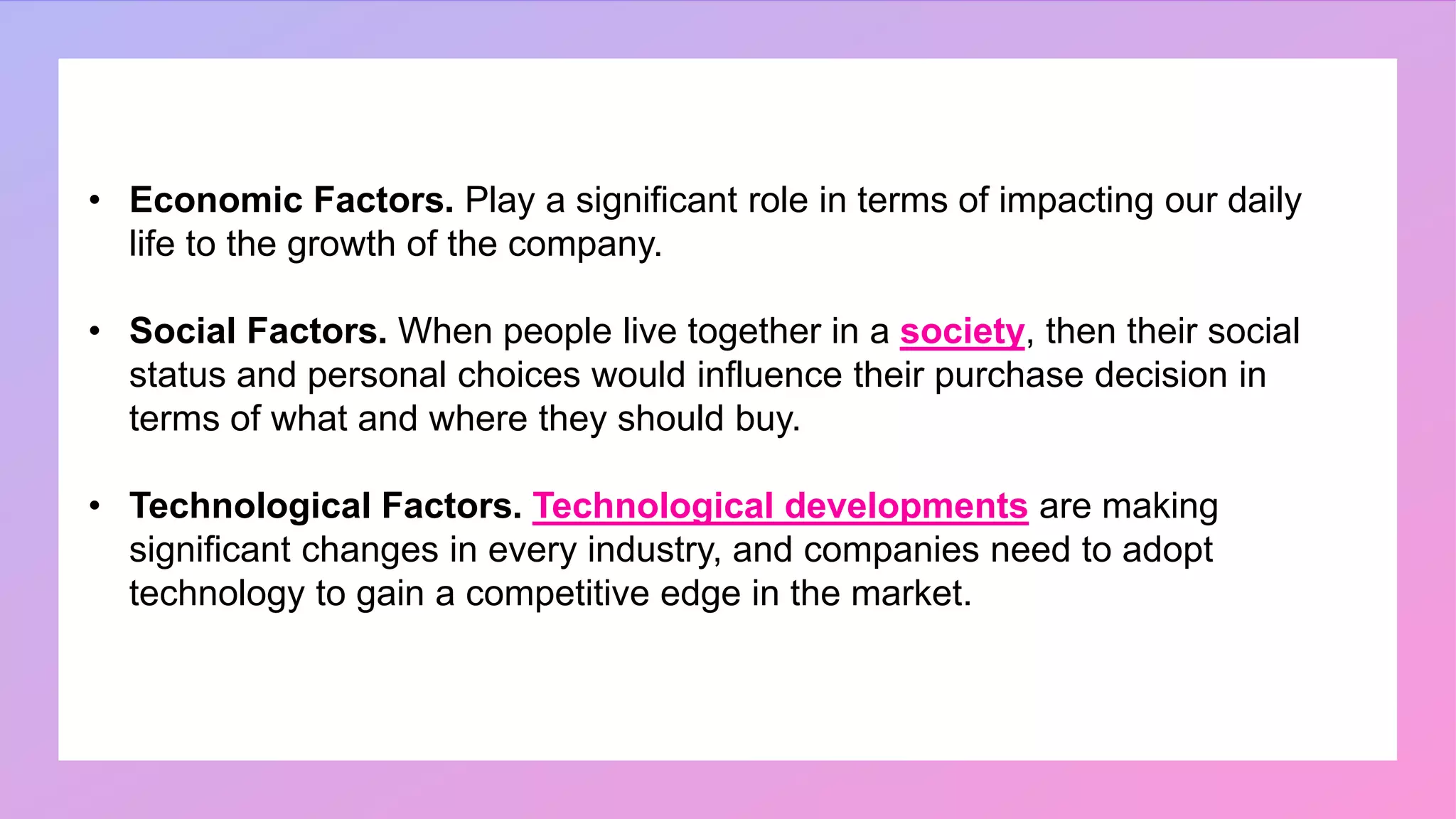 • Economic Factors. Play a significant role in terms of impacting our daily
life to the growth of the company.
• Social Factors. When people live together in a society, then their social
status and personal choices would influence their purchase decision in
terms of what and where they should buy.
• Technological Factors. Technological developments are making
significant changes in every industry, and companies need to adopt
technology to gain a competitive edge in the market.
 