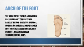 ARCH OF THE FOOT
THE ARCH OF THE FOOT IS A POWERFUL
PRESSURE POINT CONNECTED TO
RELAXATION AND DIGESTIVE BALANCE.
MASSAGING THIS AREA HELPS REDUCE
FOOT FATIGUE, RELIEVE TENSION, AND
PROMOTE A CALMING EFFECT
THROUGHOUT THE BODY.
 