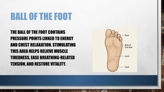 BALL OF THE FOOT
THE BALL OF THE FOOT CONTAINS
PRESSURE POINTS LINKED TO ENERGY
AND CHEST RELAXATION. STIMULATING
THIS AREA HELPS RELIEVE MUSCLE
TIREDNESS, EASE BREATHING-RELATED
TENSION, AND RESTORE VITALITY.
 