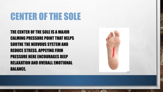CENTER OF THE SOLE
THE CENTER OF THE SOLE IS A MAJOR
CALMING PRESSURE POINT THAT HELPS
SOOTHE THE NERVOUS SYSTEM AND
REDUCE STRESS. APPLYING FIRM
PRESSURE HERE ENCOURAGES DEEP
RELAXATION AND OVERALL EMOTIONAL
BALANCE.
 