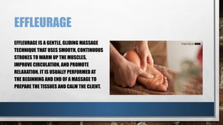 EFFLEURAGE
EFFLEURAGE IS A GENTLE, GLIDING MASSAGE
TECHNIQUE THAT USES SMOOTH, CONTINUOUS
STROKES TO WARM UP THE MUSCLES,
IMPROVE CIRCULATION, AND PROMOTE
RELAXATION. IT IS USUALLY PERFORMED AT
THE BEGINNING AND END OF A MASSAGE TO
PREPARE THE TISSUES AND CALM THE CLIENT.
 
