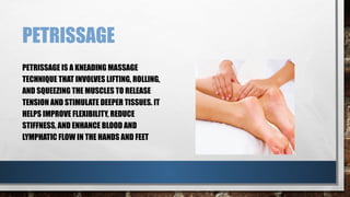 PETRISSAGE
PETRISSAGE IS A KNEADING MASSAGE
TECHNIQUE THAT INVOLVES LIFTING, ROLLING,
AND SQUEEZING THE MUSCLES TO RELEASE
TENSION AND STIMULATE DEEPER TISSUES. IT
HELPS IMPROVE FLEXIBILITY, REDUCE
STIFFNESS, AND ENHANCE BLOOD AND
LYMPHATIC FLOW IN THE HANDS AND FEET
 